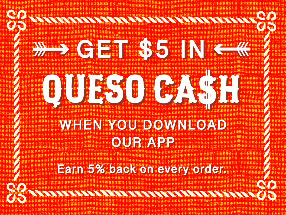 Get $5 In Queso Cash when you download our app, Earn 5% back on every order.